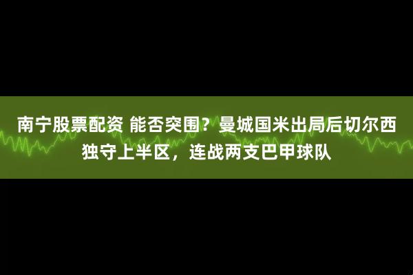 南宁股票配资 能否突围？曼城国米出局后切尔西独守上半区，连战两支巴甲球队