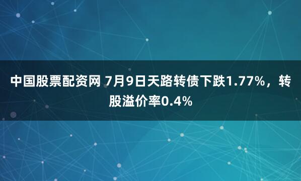 中国股票配资网 7月9日天路转债下跌1.77%，转股溢价率0.4%