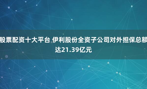 股票配资十大平台 伊利股份全资子公司对外担保总额达21.39亿元
