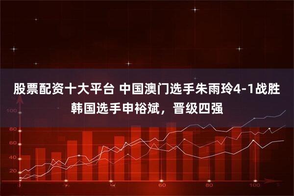 股票配资十大平台 中国澳门选手朱雨玲4-1战胜韩国选手申裕斌，晋级四强