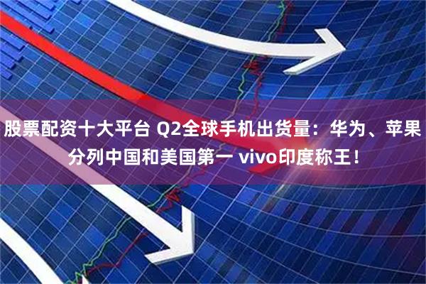 股票配资十大平台 Q2全球手机出货量：华为、苹果分列中国和美国第一 vivo印度称王！