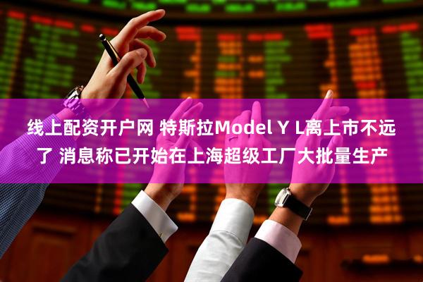 线上配资开户网 特斯拉Model Y L离上市不远了 消息称已开始在上海超级工厂大批量生产