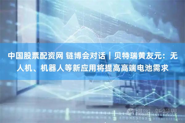 中国股票配资网 链博会对话｜贝特瑞黄友元：无人机、机器人等新应用将提高高端电池需求