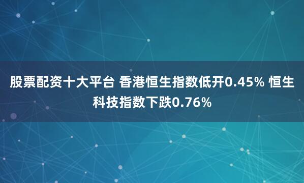股票配资十大平台 香港恒生指数低开0.45% 恒生科技指数下跌0.76%