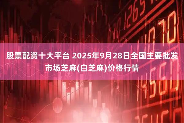 股票配资十大平台 2025年9月28日全国主要批发市场芝麻(白芝麻)价格行情