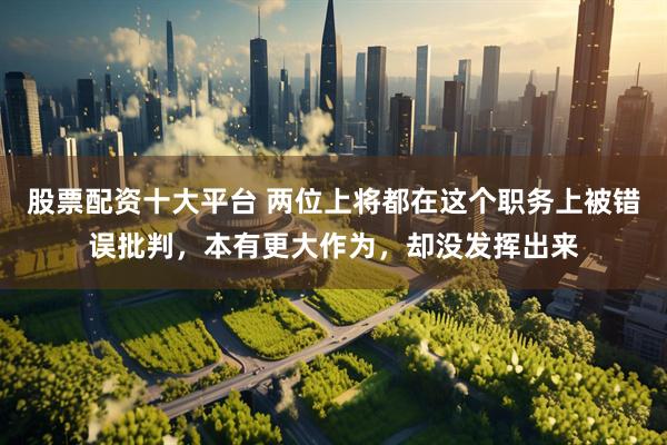 股票配资十大平台 两位上将都在这个职务上被错误批判，本有更大作为，却没发挥出来