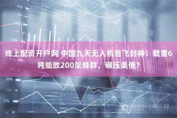 线上配资开户网 中国九天无人机首飞封神！载重6吨能放200架蜂群，碾压美俄？