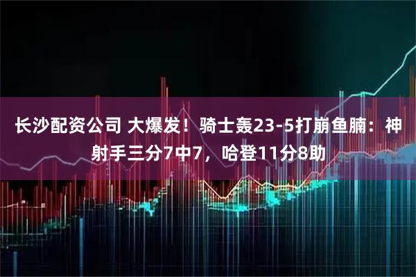 长沙配资公司 大爆发！骑士轰23-5打崩鱼腩：神射手三分7中7，哈登11分8助