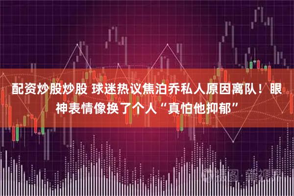 配资炒股炒股 球迷热议焦泊乔私人原因离队！眼神表情像换了个人“真怕他抑郁”
