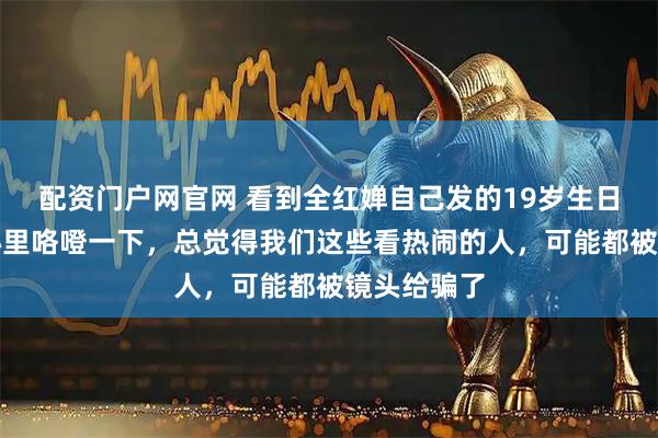 配资门户网官网 看到全红婵自己发的19岁生日合影，我心里咯噔一下，总觉得我们这些看热闹的人，可能都被镜头给骗了